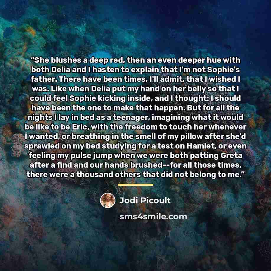 “She blushes a deep red, then an even deeper hue with both Delia and I hasten to explain that I'm not Sophie's father. There have been times, I'll admit, that I wished I was. Like when Delia put my hand on her belly so that I could feel Sophie kicking inside, and I thought: I should have been the…” quote by Jodi Picoult
