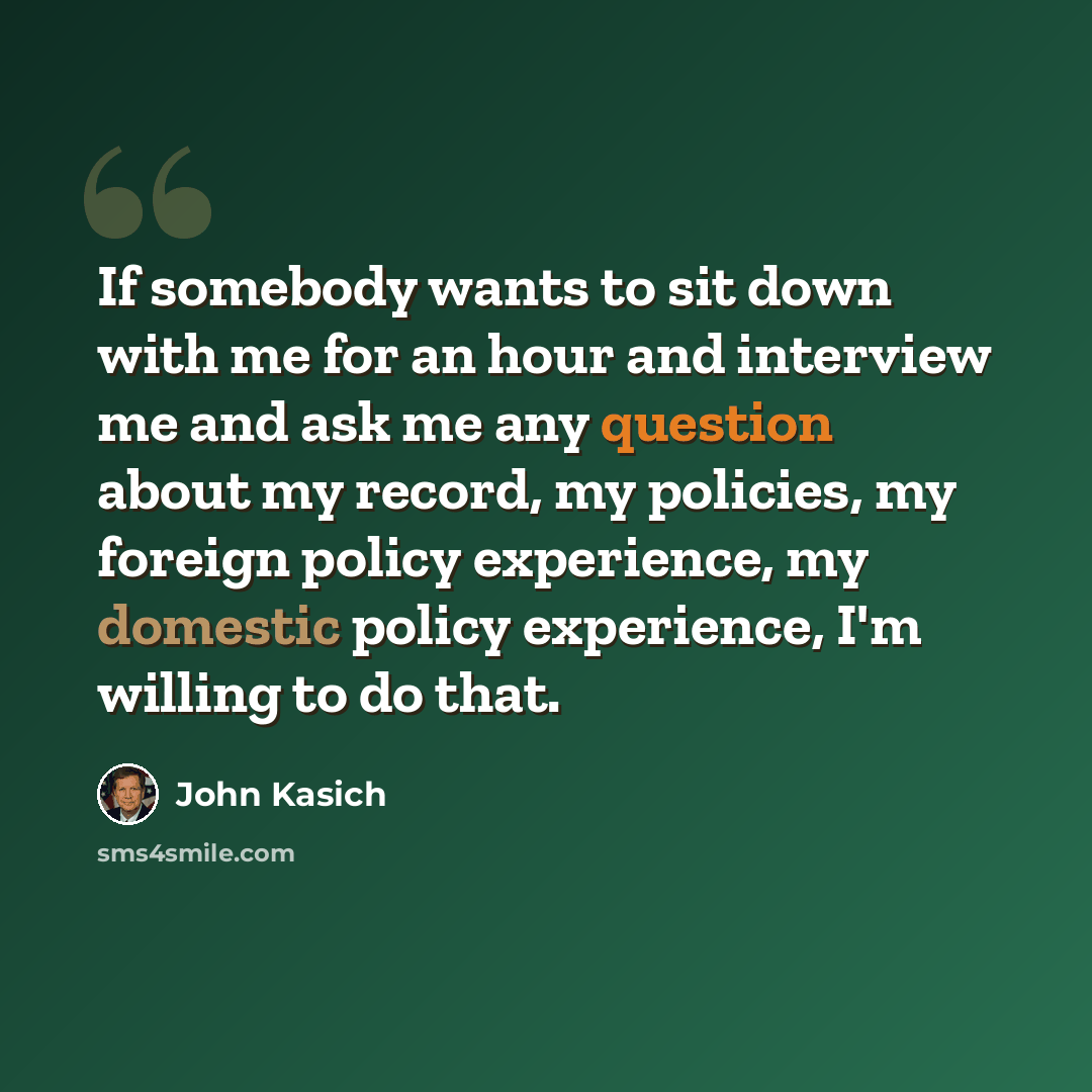 “If somebody wants to sit down with me for an hour and interview me and ask me any question about my record, my policies, my foreign policy experience, my domestic policy experience, I'm willing to do that.” quote by John Kasich
