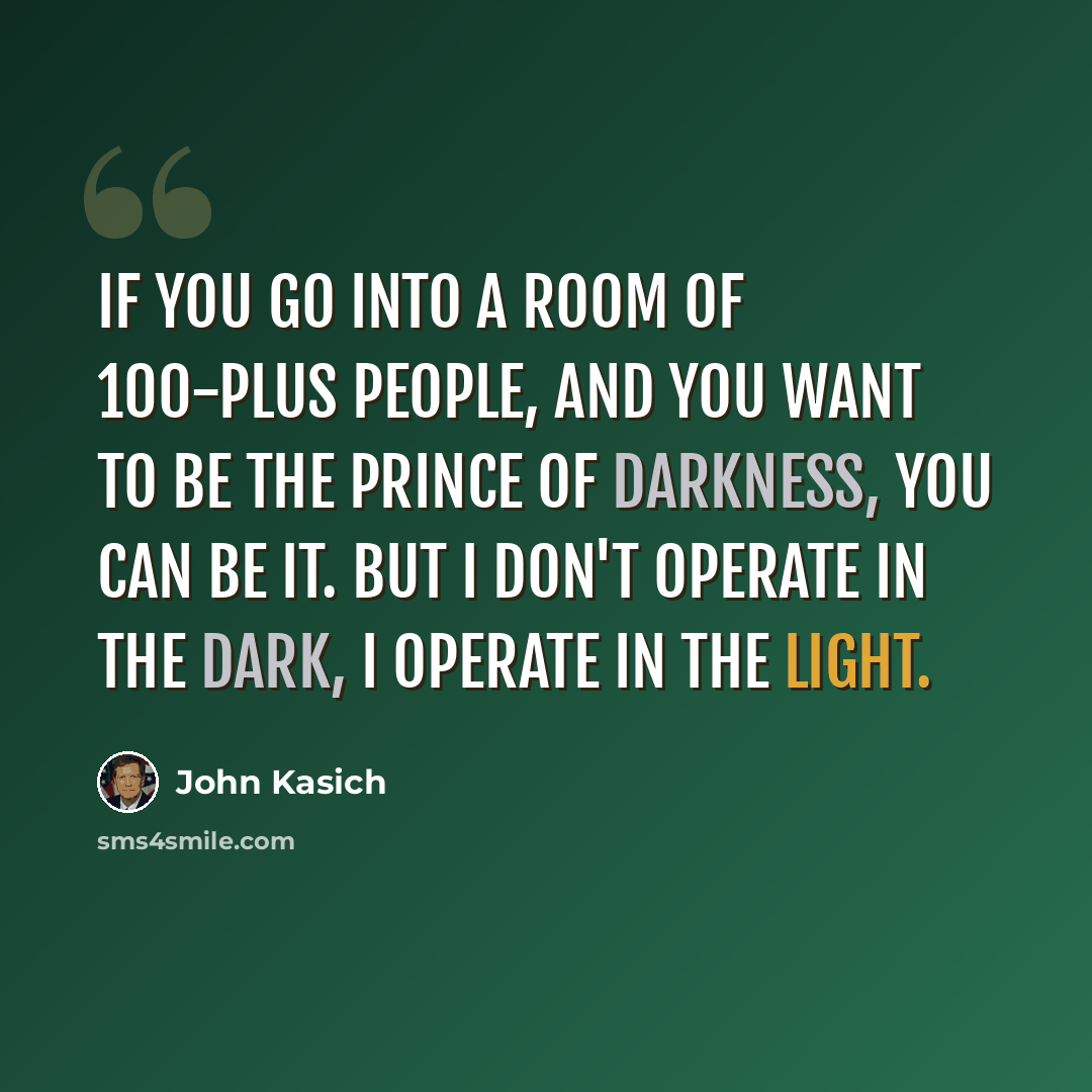 “If you go into a room of 100-plus people, and you want to be the prince of darkness, you can be it. But I don't operate in the dark, I operate in the light.” quote by John Kasich
