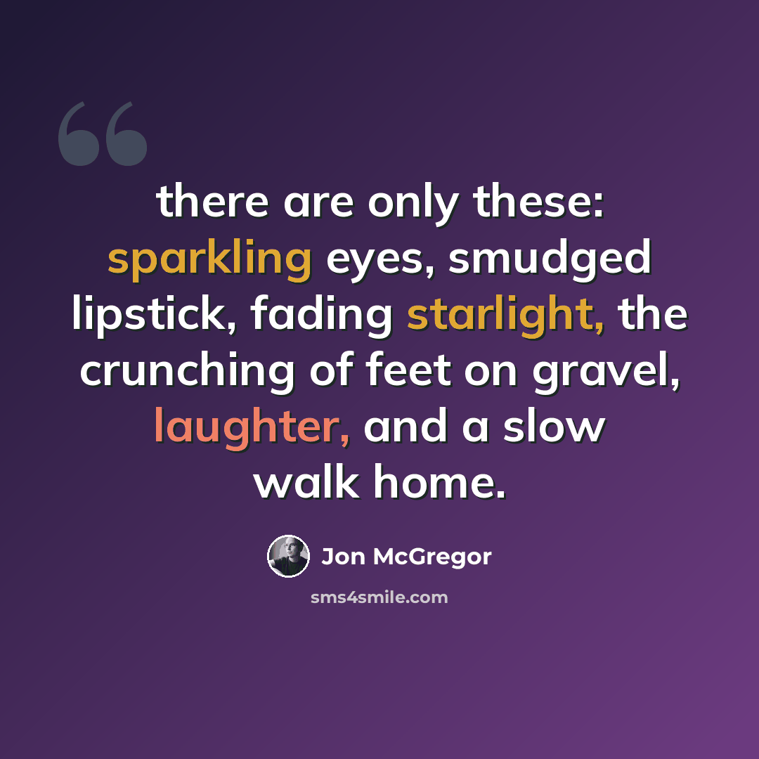 “there are only these: sparkling eyes, smudged lipstick, fading starlight, the crunching of feet on gravel, laughter, and a slow walk home.” quote by Jon McGregor