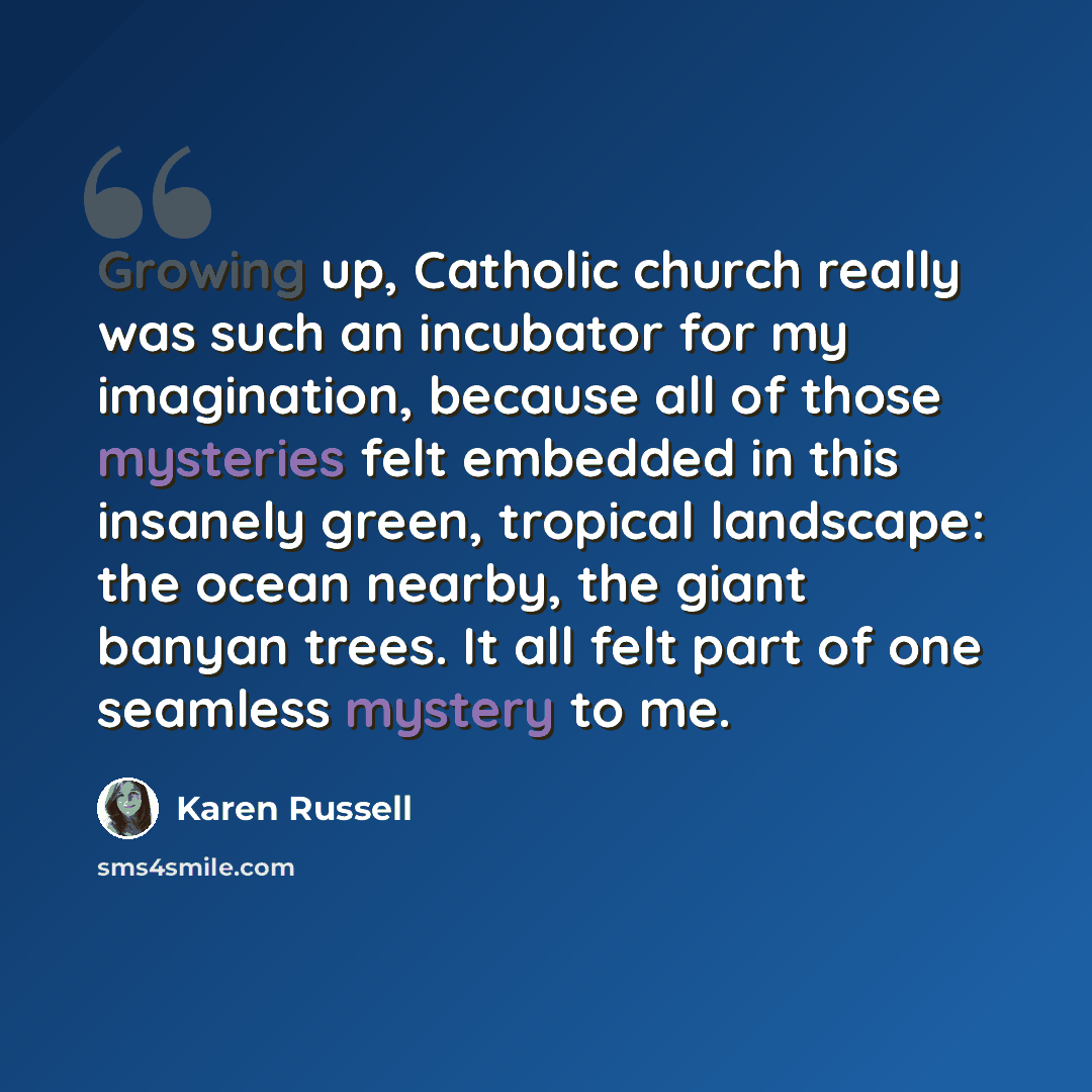 “Growing up, Catholic church really was such an incubator for my imagination, because all of those mysteries felt embedded in this insanely green, tropical landscape: the ocean nearby, the giant banyan trees. It all felt part of one seamless mystery to me.” quote by Karen Russell