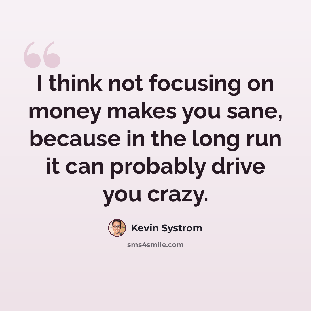 “I think not focusing on money makes you sane, because in the long run it can probably drive you crazy.” quote by Kevin Systrom