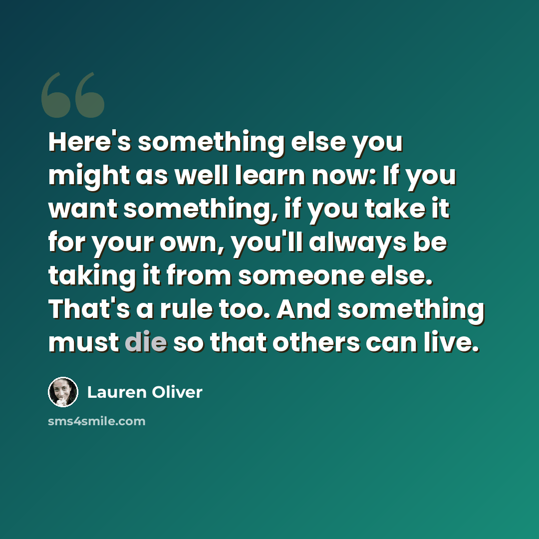 “Here's something else you might as well learn now: If you want something, if you take it for your own, you'll always be taking it from someone else. That's a rule too. And something must die so that others can live.” quote by Lauren Oliver