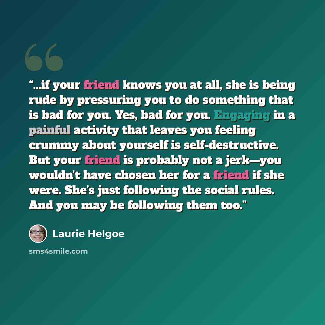 “...if your friend knows you at all, she is being rude by pressuring you to do something that is bad for you. Yes, bad for you. Engaging in a painful activity that leaves you feeling crummy about yourself is self-destructive. But your friend is probably not a jerk—you wouldn’t have chosen her for a…” quote by Laurie Helgoe