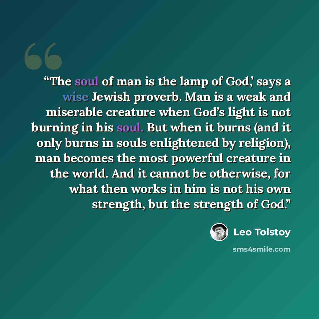 “The soul of man is the lamp of God,’ says a wise Jewish proverb. Man is a weak and miserable creature when God’s light is not burning in his soul. But when it burns (and it only burns in souls enlightened by religion), man becomes the most powerful creature in the world. And it cannot be…” quote by Leo Tolstoy