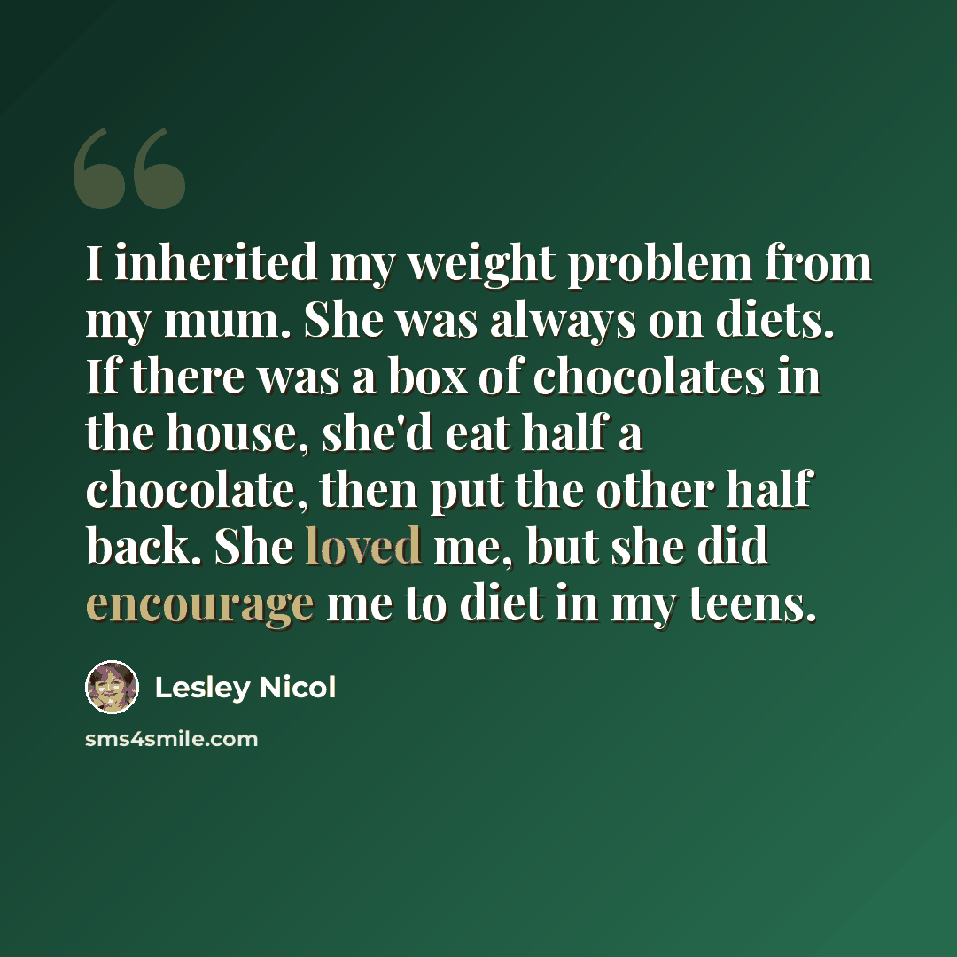 “I inherited my weight problem from my mum. She was always on diets. If there was a box of chocolates in the house, she'd eat half a chocolate, then put the other half back. She loved me, but she did encourage me to diet in my teens.” quote by Lesley Nicol