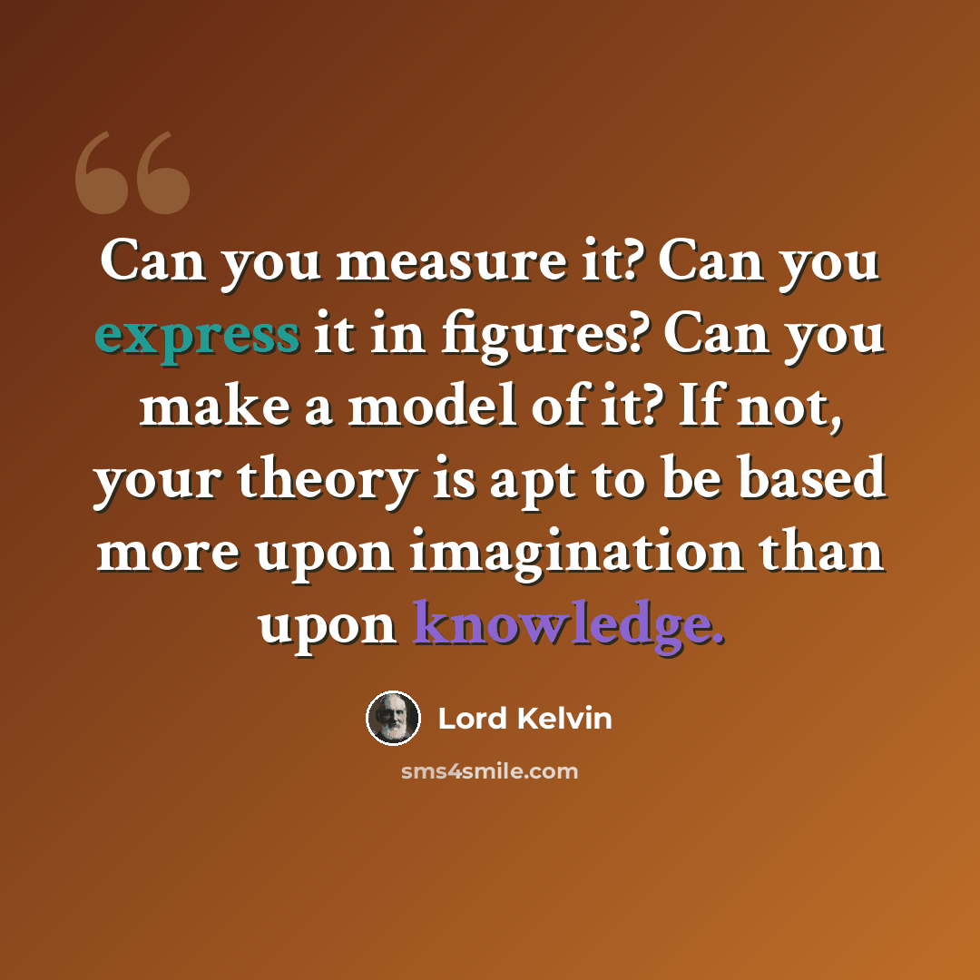 “Can you measure it? Can you express it in figures? Can you make a model of it? If not, your theory is apt to be based more upon imagination than upon knowledge.” quote by Lord Kelvin