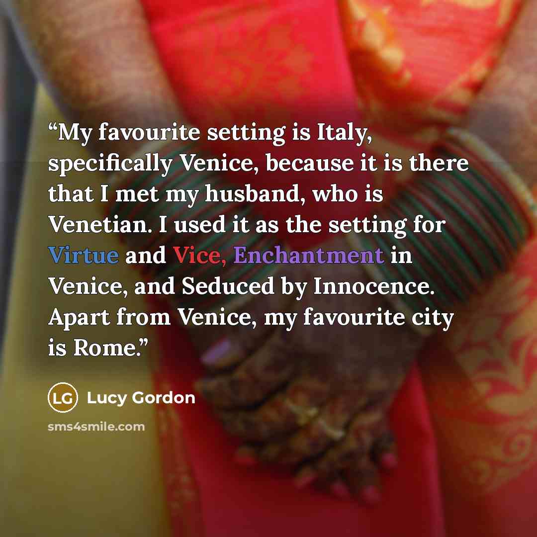 “My favourite setting is Italy, specifically Venice, because it is there that I met my husband, who is Venetian. I used it as the setting for Virtue and Vice, Enchantment in Venice, and Seduced by Innocence. Apart from Venice, my favourite city is Rome.” quote by Lucy Gordon