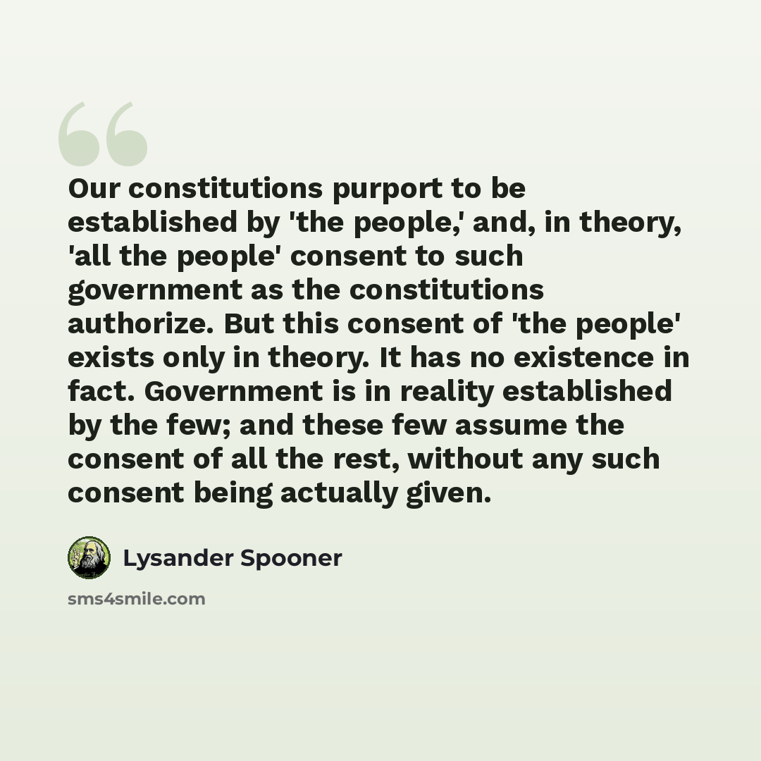 “Our constitutions purport to be established by 'the people,' and, in theory, 'all the people' consent to such government as the constitutions authorize. But this consent of 'the people' exists only in theory. It has no existence in fact. Government is in reality established by the few; and these…” quote by Lysander Spooner