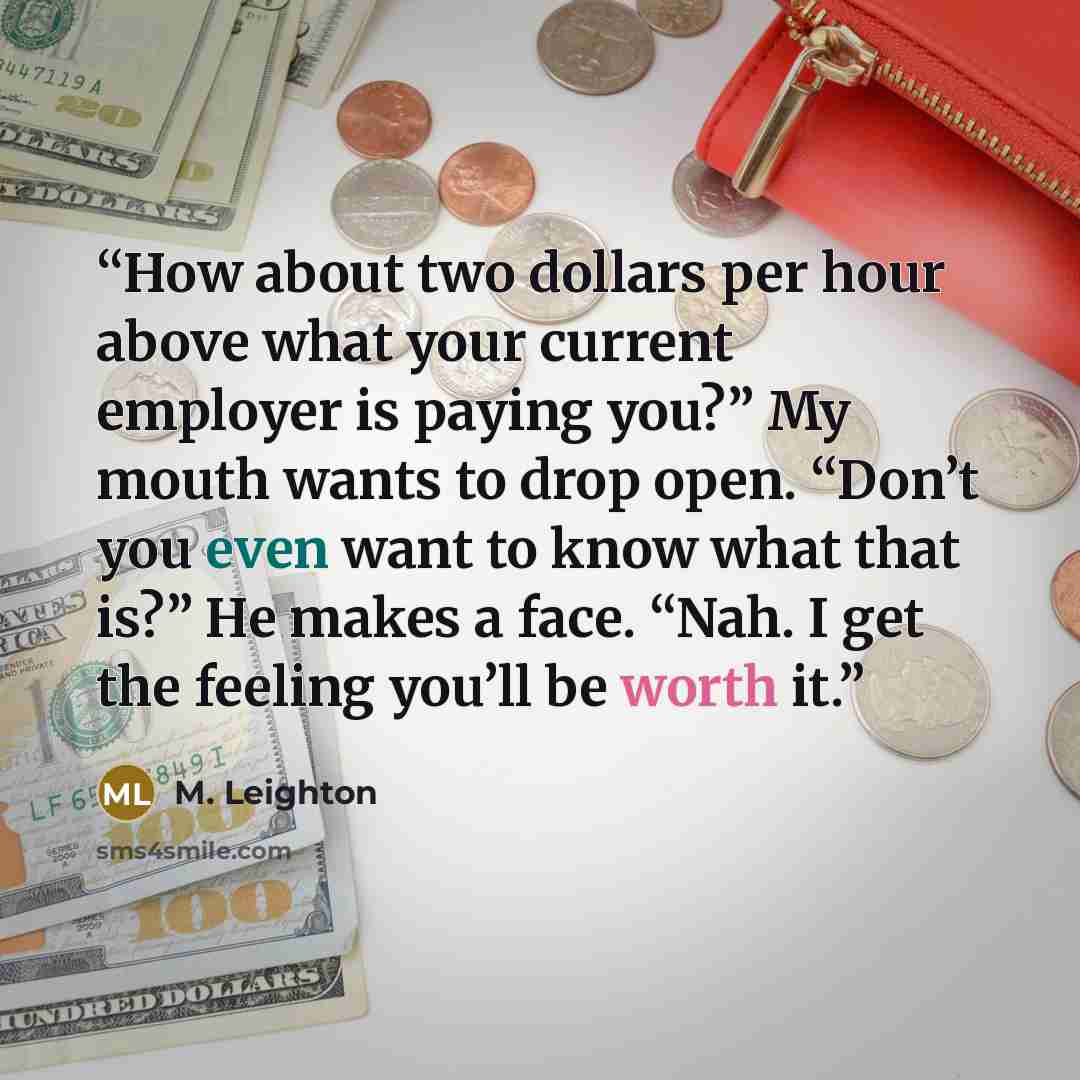 “How about two dollars per hour above what your current employer is paying you?” My mouth wants to drop open. “Don’t you even want to know what that is?” He makes a face. “Nah. I get the feeling you’ll be worth it.” quote by M. Leighton