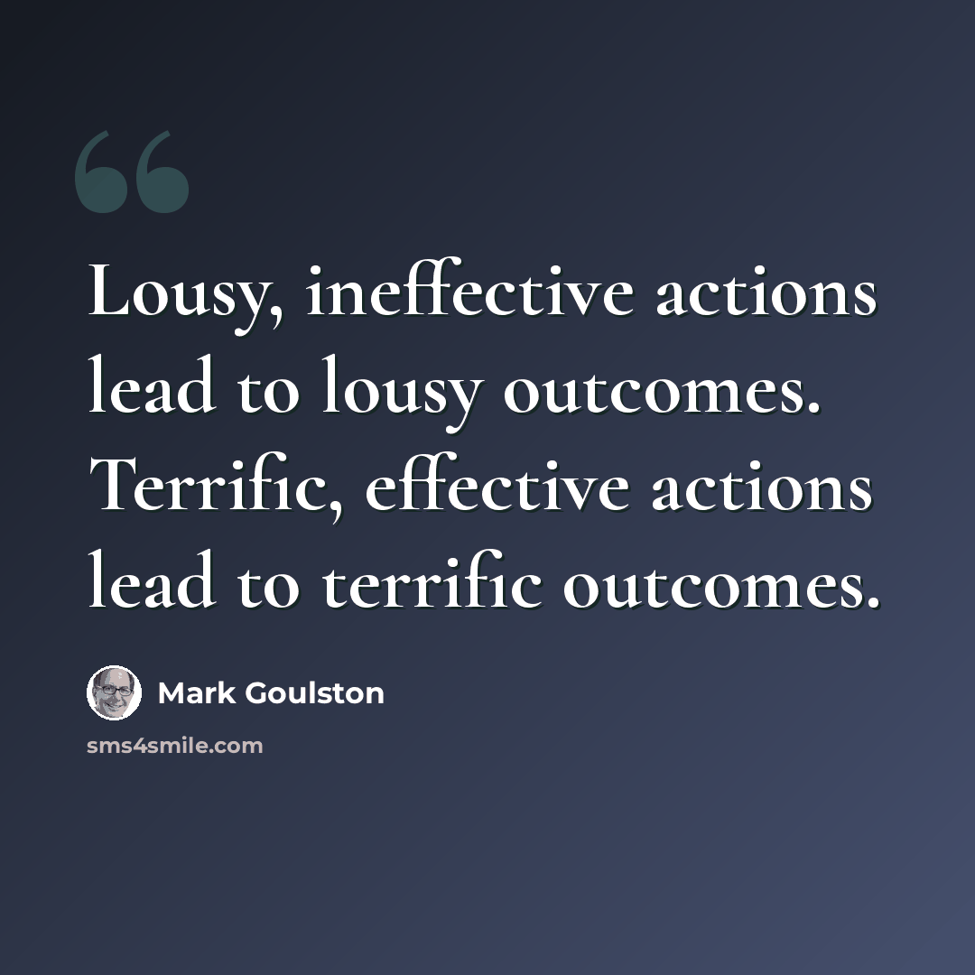 “Lousy, ineffective actions lead to lousy outcomes. Terrific, effective actions lead to terrific outcomes.” quote by Mark Goulston