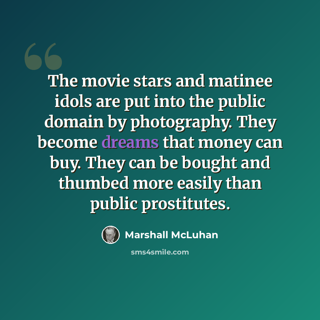 “The movie stars and matinee idols are put into the public domain by photography. They become dreams that money can buy. They can be bought and thumbed more easily than public prostitutes.” quote by Marshall McLuhan
