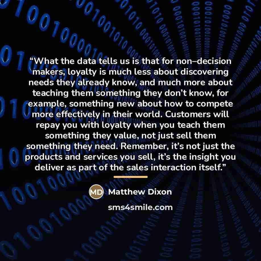 “What the data tells us is that for non–decision makers, loyalty is much less about discovering needs they already know, and much more about teaching them something they don’t know, for example, something new about how to compete more effectively in their world. Customers will repay you with…” quote by Matthew Dixon