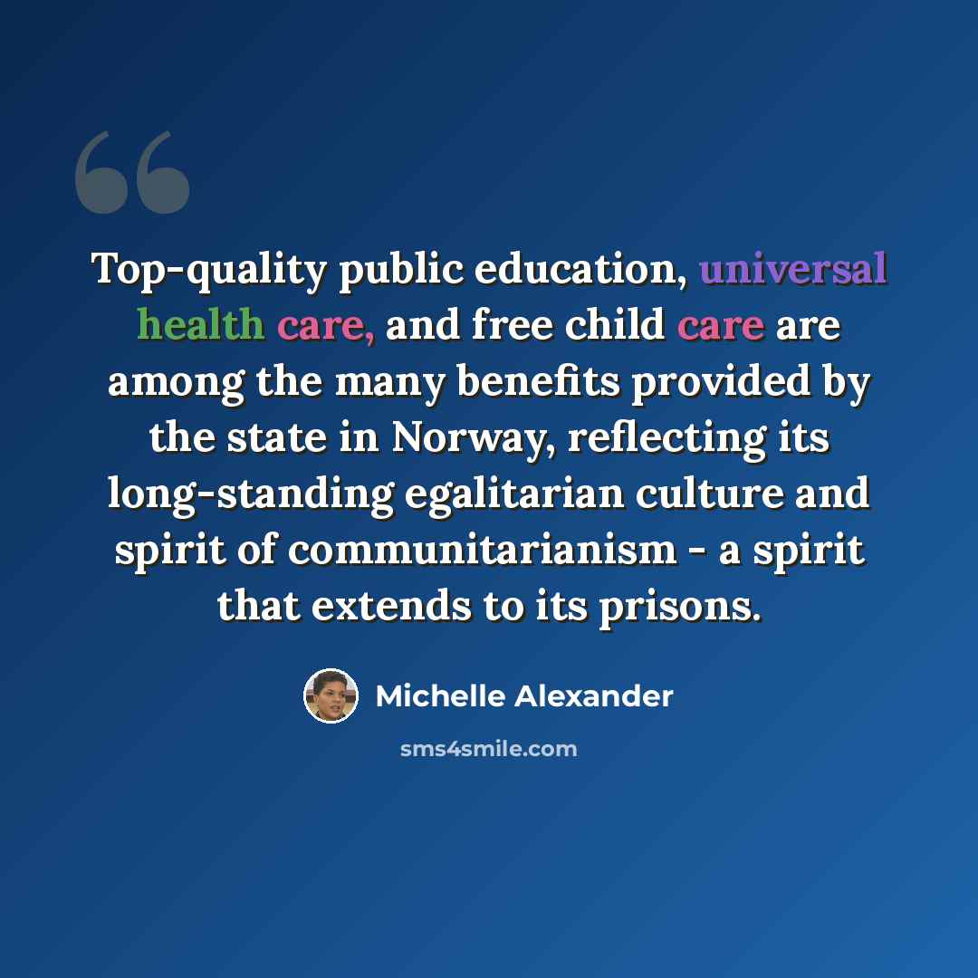 “Top-quality public education, universal health care, and free child care are among the many benefits provided by the state in Norway, reflecting its long-standing egalitarian culture and spirit of communitarianism - a spirit that extends to its prisons.” quote by Michelle Alexander