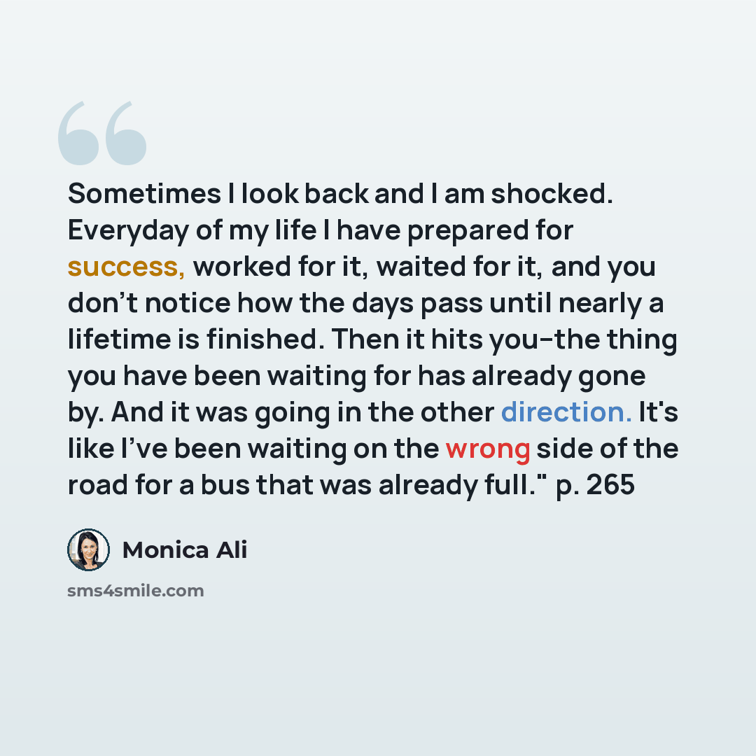 “Sometimes I look back and I am shocked. Everyday of my life I have prepared for success, worked for it, waited for it, and you don't notice how the days pass until nearly a lifetime is finished. Then it hits you--the thing you have been waiting for has already gone by. And it was going in the…” quote by Monica Ali