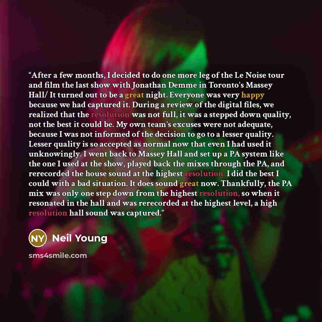 “After a few months, I decided to do one more leg of the Le Noise tour and film the last show with Jonathan Demme in Toronto's Massey Hall/ It turned out to be a great night. Everyone was very happy because we had captured it. During a review of the digital files, we realized that the resolution…” quote by Neil Young