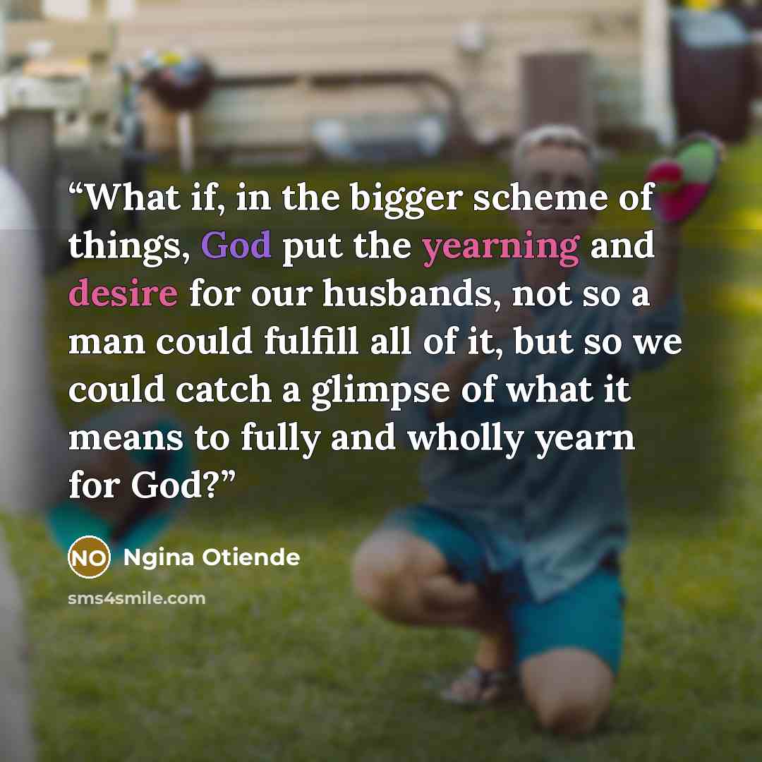 “What if, in the bigger scheme of things, God put the yearning and desire for our husbands, not so a man could fulfill all of it, but so we could catch a glimpse of what it means to fully and wholly yearn for God?” quote by Ngina Otiende