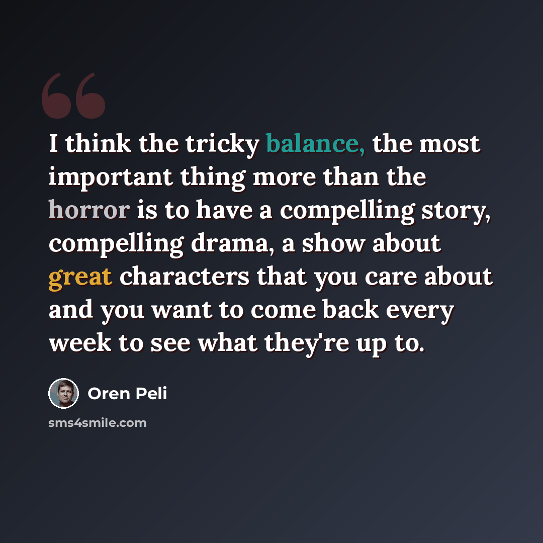 “I think the tricky balance, the most important thing more than the horror is to have a compelling story, compelling drama, a show about great characters that you care about and you want to come back every week to see what they're up to.” quote by Oren Peli