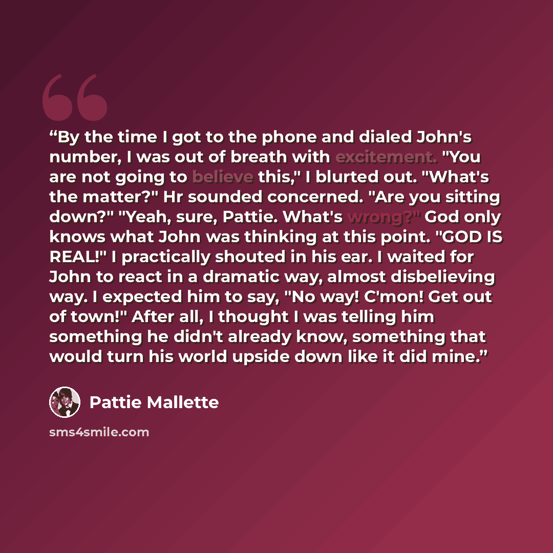 “By the time I got to the phone and dialed John's number, I was out of breath with excitement. "You are not going to believe this," I blurted out. "What's the matter?" Hr sounded concerned. "Are you sitting down?" "Yeah, sure, Pattie. What's wrong?" God only knows what John was thinking at this…” quote by Pattie Mallette