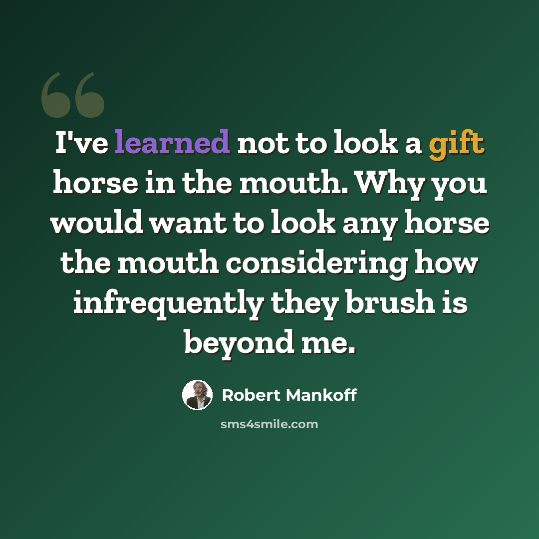 “I've learned not to look a gift horse in the mouth. Why you would want to look any horse the mouth considering how infrequently they brush is beyond me.” quote by Robert Mankoff