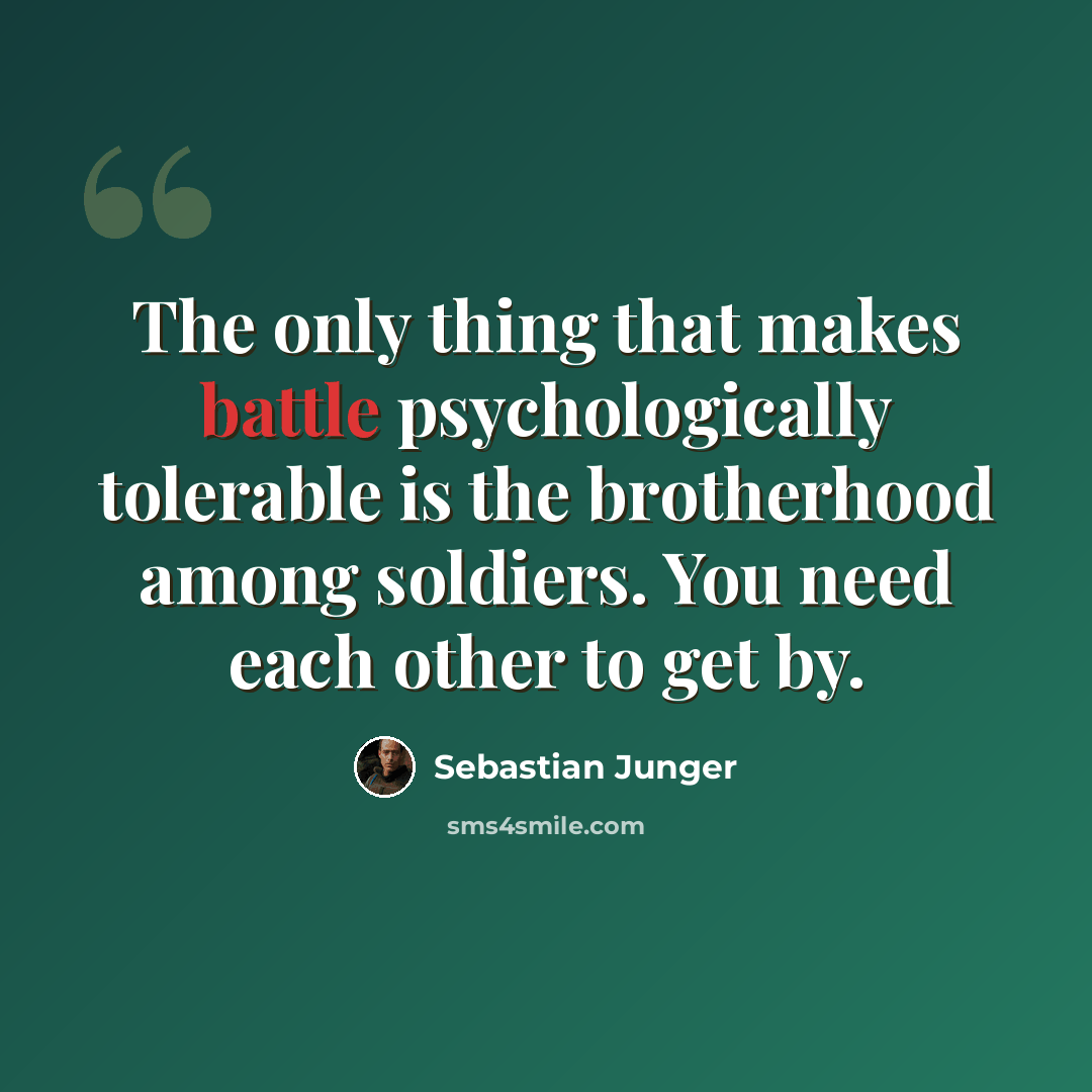 “The only thing that makes battle psychologically tolerable is the brotherhood among soldiers. You need each other to get by.” quote by Sebastian Junger