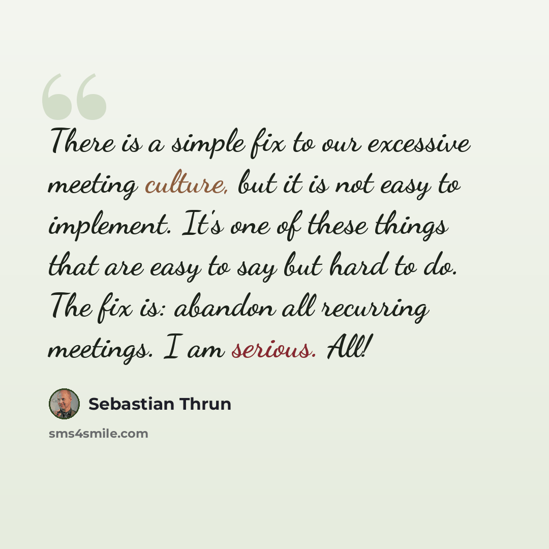 “There is a simple fix to our excessive meeting culture, but it is not easy to implement. It's one of these things that are easy to say but hard to do. The fix is: abandon all recurring meetings. I am serious. All!” quote by Sebastian Thrun