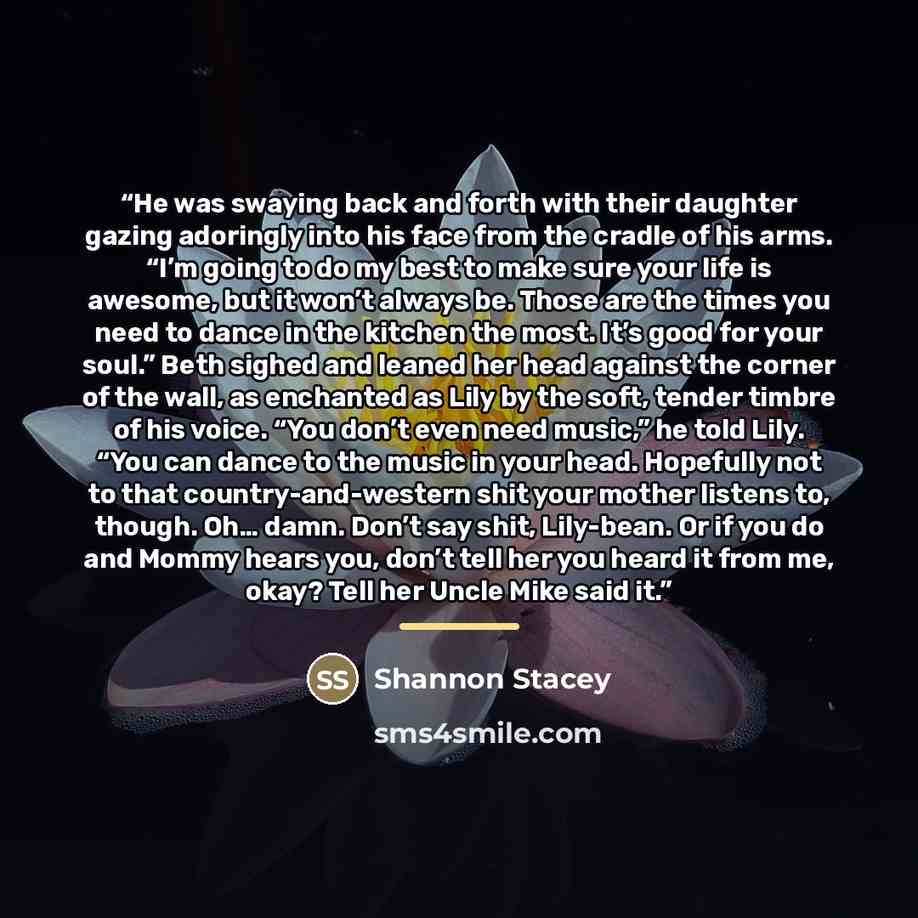 “He was swaying back and forth with their daughter gazing adoringly into his face from the cradle of his arms. “I’m going to do my best to make sure your life is awesome, but it won’t always be. Those are the times you need to dance in the kitchen the most. It’s good for your soul.” Beth sighed and…” quote by Shannon Stacey
