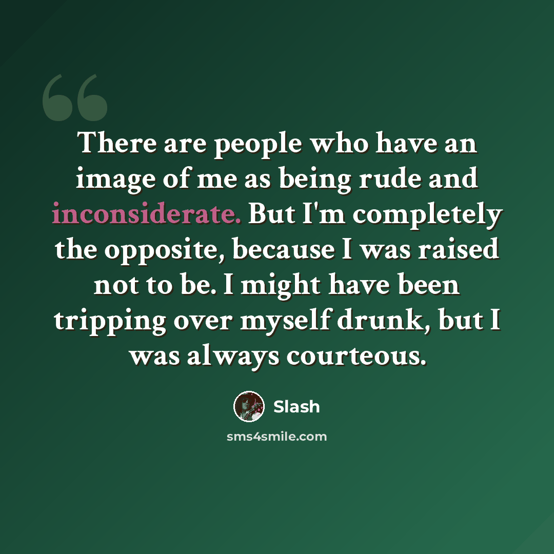 “There are people who have an image of me as being rude and inconsiderate. But I'm completely the opposite, because I was raised not to be. I might have been tripping over myself drunk, but I was always courteous.” quote by Slash