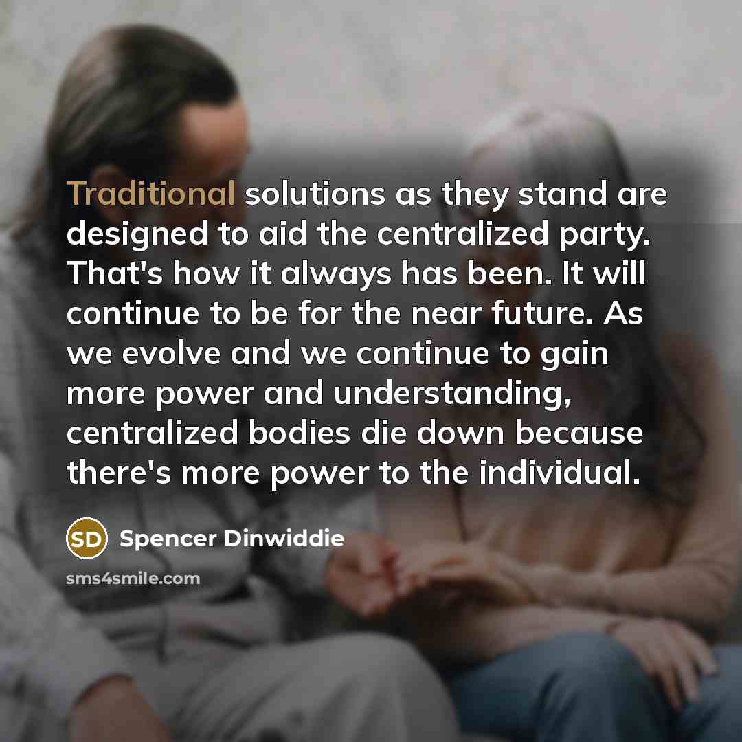 “Traditional solutions as they stand are designed to aid the centralized party. That's how it always has been. It will continue to be for the near future. As we evolve and we continue to gain more power and understanding, centralized bodies die down because there's more power to the individual.” quote by Spencer Dinwiddie