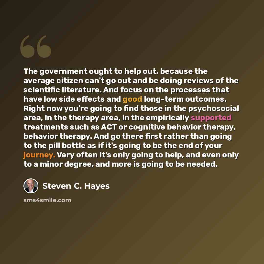 “The government ought to help out, because the average citizen can't go out and be doing reviews of the scientific literature. And focus on the processes that have low side effects and good long-term outcomes. Right now you're going to find those in the psychosocial area, in the therapy area, in…” quote by Steven C. Hayes