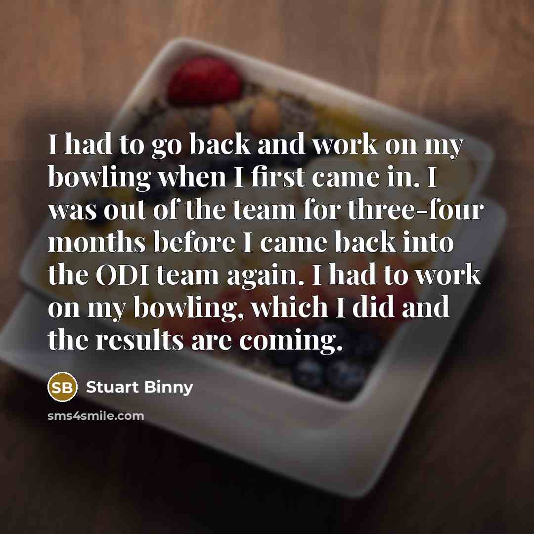 “I had to go back and work on my bowling when I first came in. I was out of the team for three-four months before I came back into the ODI team again. I had to work on my bowling, which I did and the results are coming.” quote by Stuart Binny