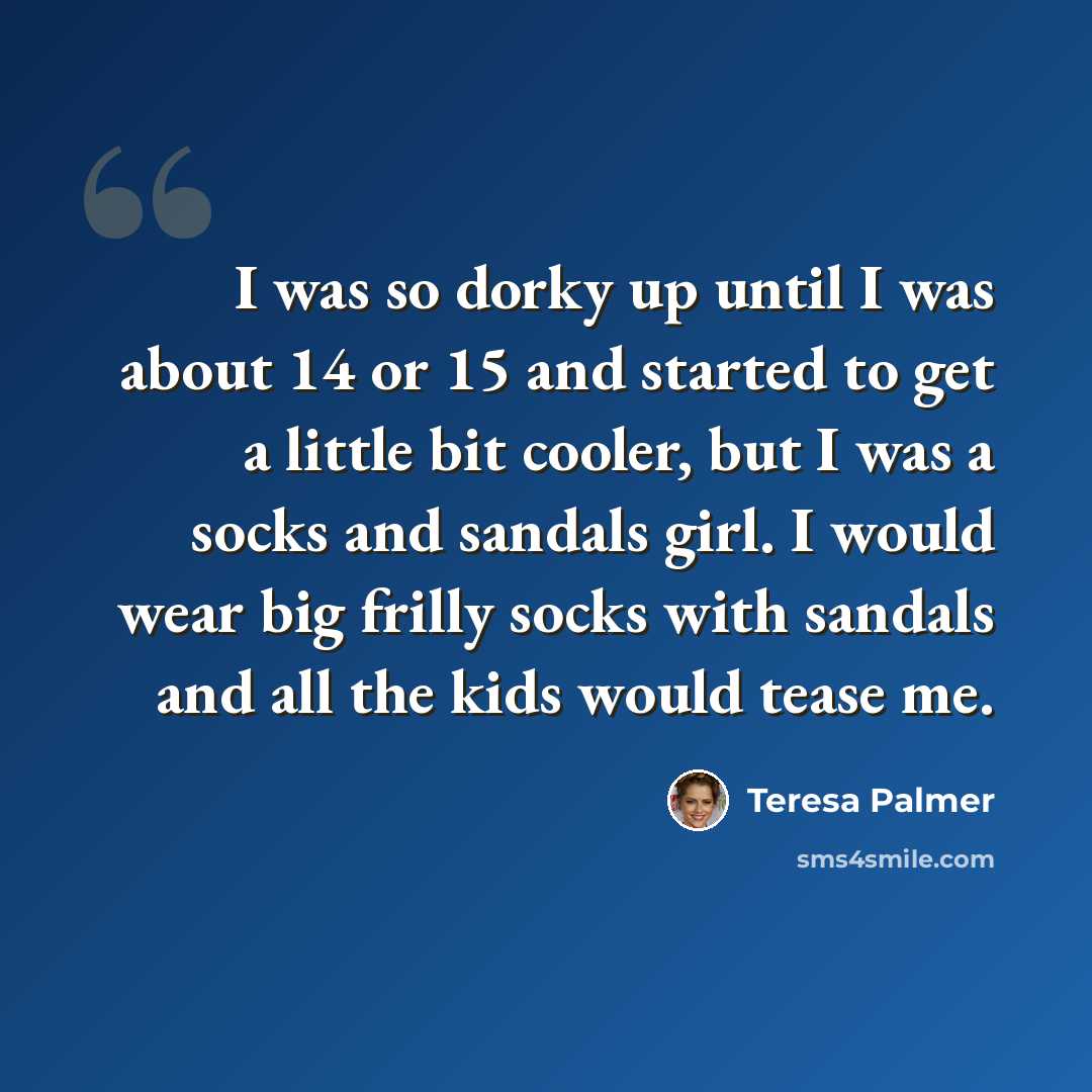 “I was so dorky up until I was about 14 or 15 and started to get a little bit cooler, but I was a socks and sandals girl. I would wear big frilly socks with sandals and all the kids would tease me.” quote by Teresa Palmer