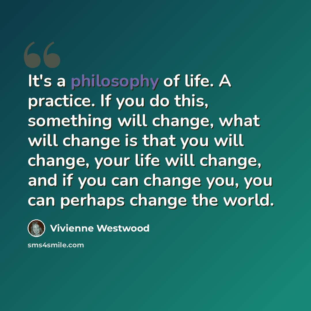“It's a philosophy of life. A practice. If you do this, something will change, what will change is that you will change, your life will change, and if you can change you, you can perhaps change the world.” quote by Vivienne Westwood