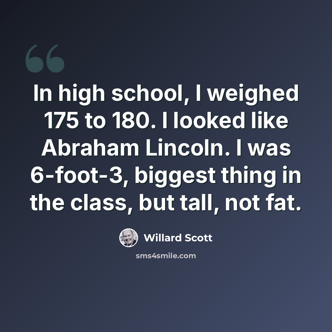 “In high school, I weighed 175 to 180. I looked like Abraham Lincoln. I was 6-foot-3, biggest thing in the class, but tall, not fat.” quote by Willard Scott