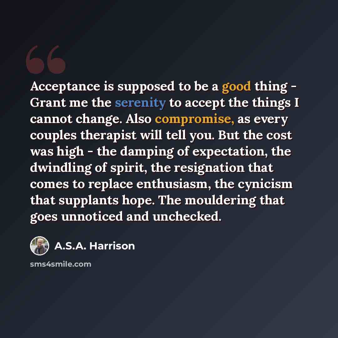 “Acceptance is supposed to be a good thing - Grant me the serenity to accept the things I cannot change. Also compromise, as every couples therapist will tell you. But the cost was high - the damping of expectation, the dwindling of spirit, the resignation that comes to replace enthusiasm, the…” quote by A.S.A. Harrison