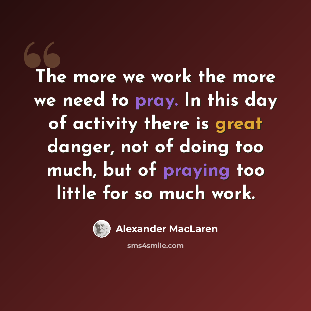 “The more we work the more we need to pray. In this day of activity there is great danger, not of doing too much, but of praying too little for so much work.” quote by Alexander MacLaren