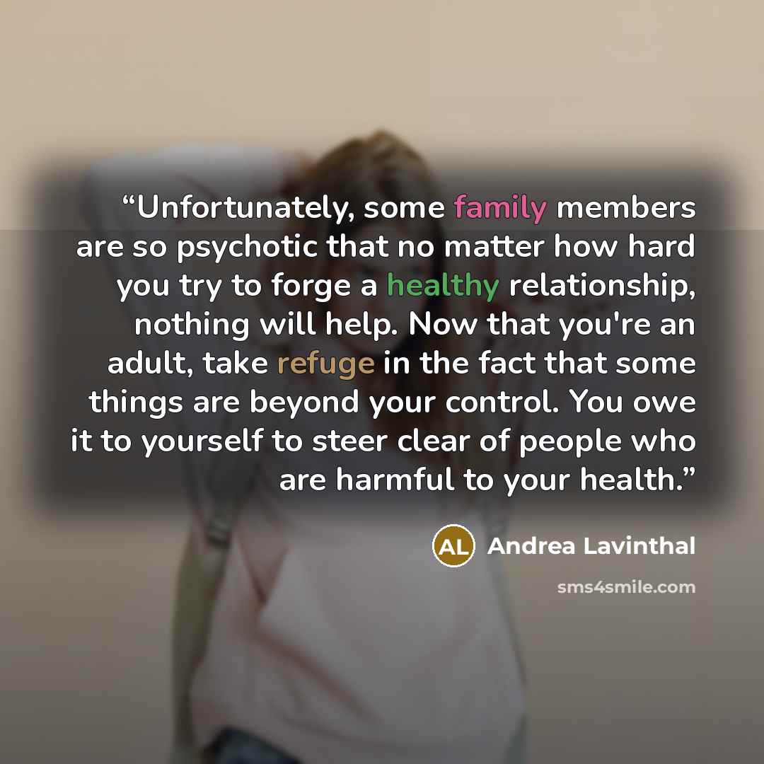 “Unfortunately, some family members are so psychotic that no matter how hard you try to forge a healthy relationship, nothing will help. Now that you're an adult, take refuge in the fact that some things are beyond your control. You owe it to yourself to steer clear of people who are harmful to…” quote by Andrea Lavinthal
