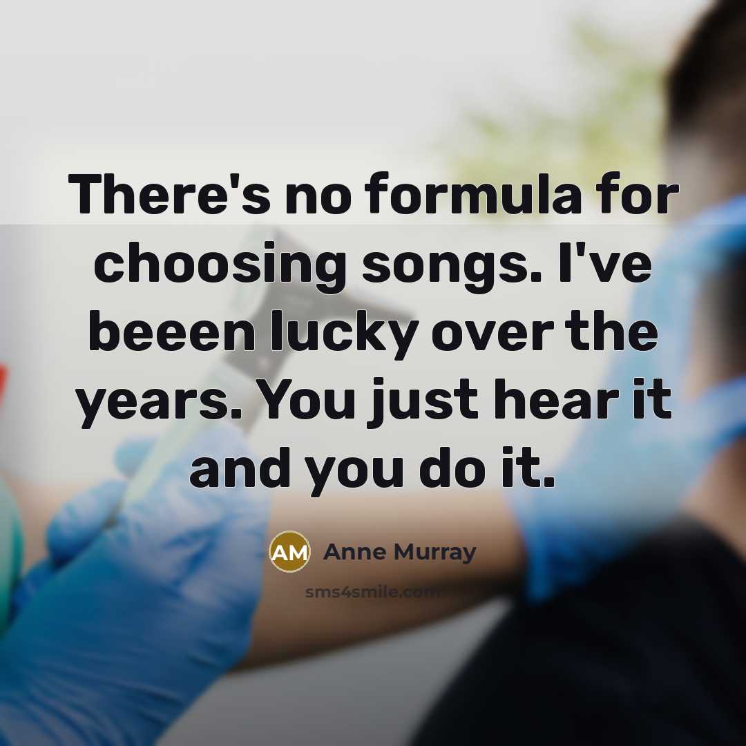 “There's no formula for choosing songs. I've beeen lucky over the years. You just hear it and you do it.” quote by Anne Murray