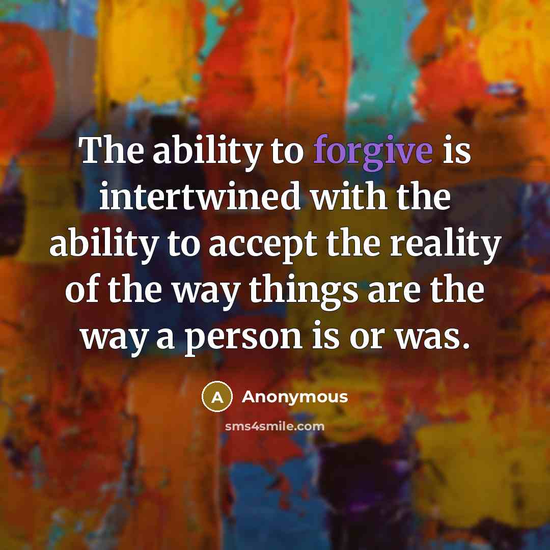 “The ability to forgive is intertwined with the ability to accept the reality of the way things are the way a person is or was.” quote by Anonymous