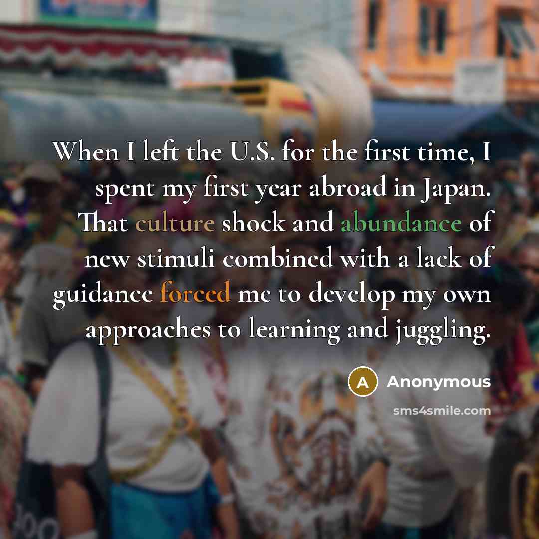 “When I left the U.S. for the first time, I spent my first year abroad in Japan. That culture shock and abundance of new stimuli combined with a lack of guidance forced me to develop my own approaches to learning and juggling.” quote by Anonymous