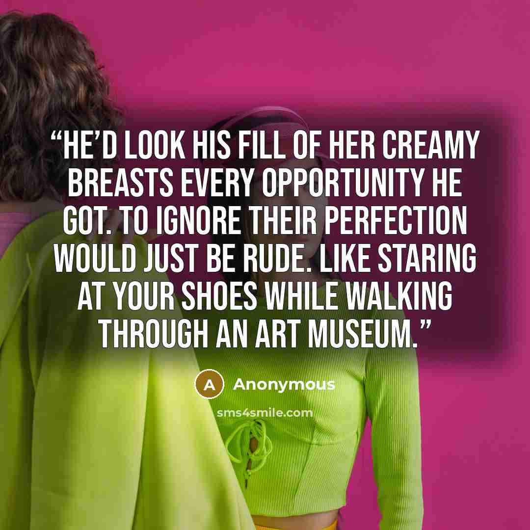 “He’d look his fill of her creamy breasts every opportunity he got. To ignore their perfection would just be rude. Like staring at your shoes while walking through an art museum.” quote by Anonymous