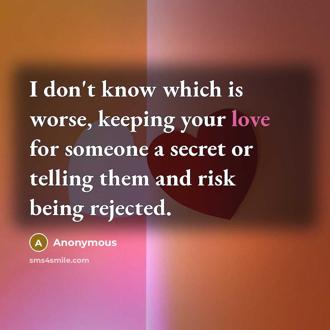 “I don't know which is worse, keeping your love for someone a secret or telling them and risk being rejected.” quote by Anonymous