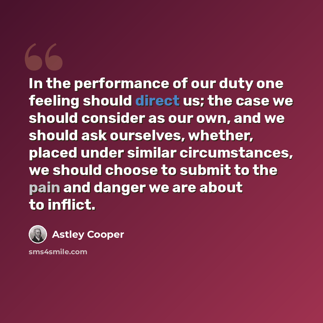 “In the performance of our duty one feeling should direct us; the case we should consider as our own, and we should ask ourselves, whether, placed under similar circumstances, we should choose to submit to the pain and danger we are about to inflict.” quote by Astley Cooper