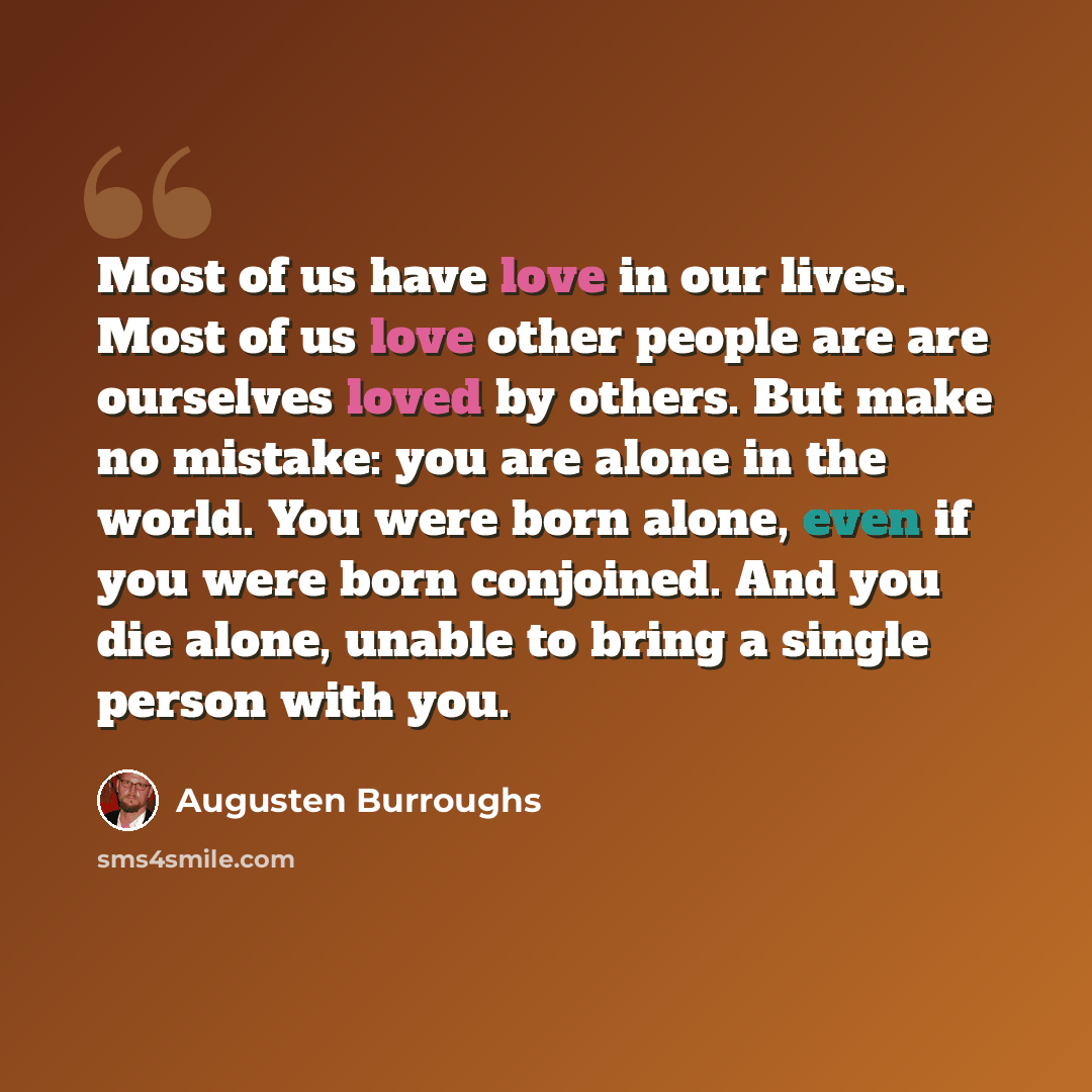 “Most of us have love in our lives. Most of us love other people are are ourselves loved by others. But make no mistake: you are alone in the world. You were born alone, even if you were born conjoined. And you die alone, unable to bring a single person with you.” quote by Augusten Burroughs