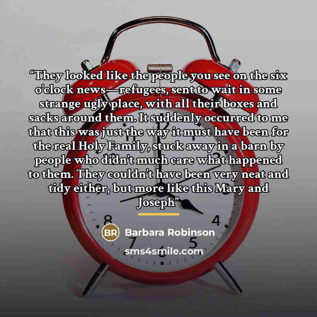 “They looked like the people you see on the six o’clock news—refugees, sent to wait in some strange ugly place, with all their boxes and sacks around them. It suddenly occurred to me that this was just the way it must have been for the real Holy Family, stuck away in a barn by people who didn’t…” quote by Barbara Robinson