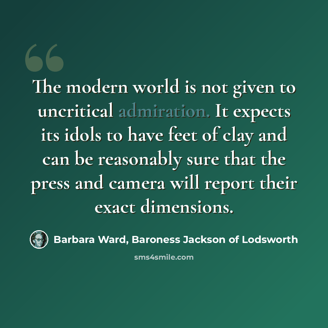 “The modern world is not given to uncritical admiration. It expects its idols to have feet of clay and can be reasonably sure that the press and camera will report their exact dimensions.” quote by Barbara Ward, Baroness Jackson of Lodsworth