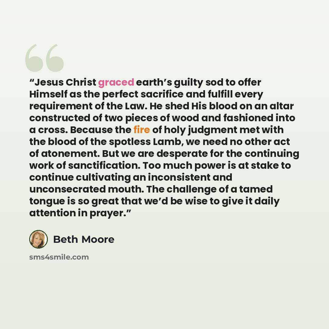 “Jesus Christ graced earth’s guilty sod to offer Himself as the perfect sacrifice and fulfill every requirement of the Law. He shed His blood on an altar constructed of two pieces of wood and fashioned into a cross. Because the fire of holy judgment met with the blood of the spotless Lamb, we need…” quote by Beth Moore