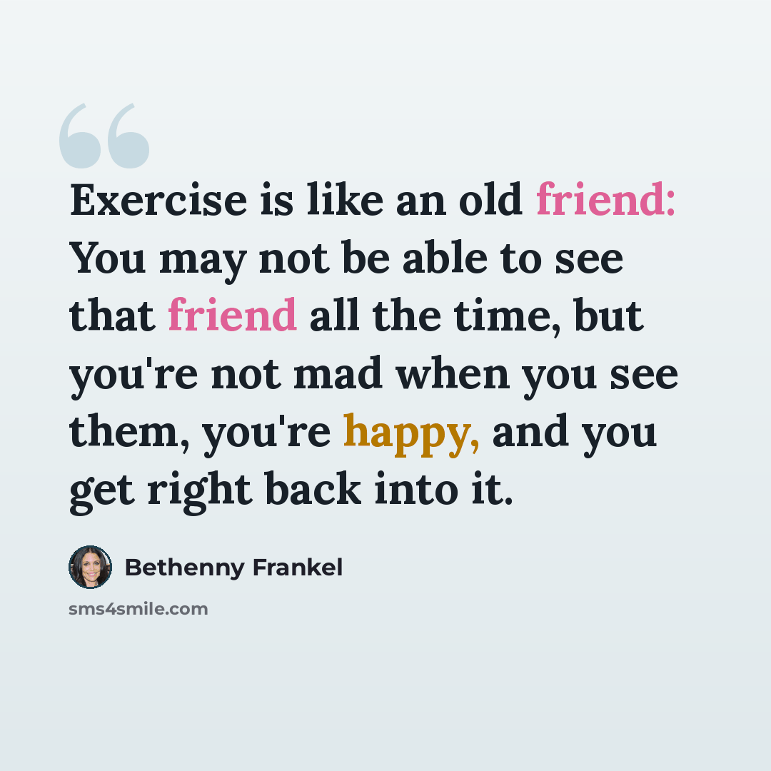 “Exercise is like an old friend: You may not be able to see that friend all the time, but you're not mad when you see them, you're happy, and you get right back into it.” quote by Bethenny Frankel