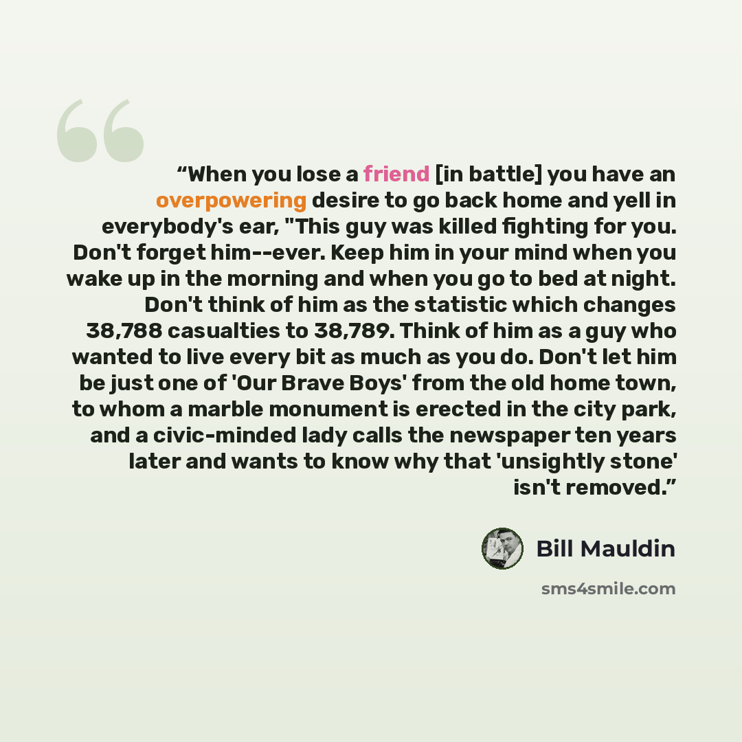 “When you lose a friend [in battle] you have an overpowering desire to go back home and yell in everybody's ear, "This guy was killed fighting for you. Don't forget him--ever. Keep him in your mind when you wake up in the morning and when you go to bed at night. Don't think of him as the statistic…” quote by Bill Mauldin
