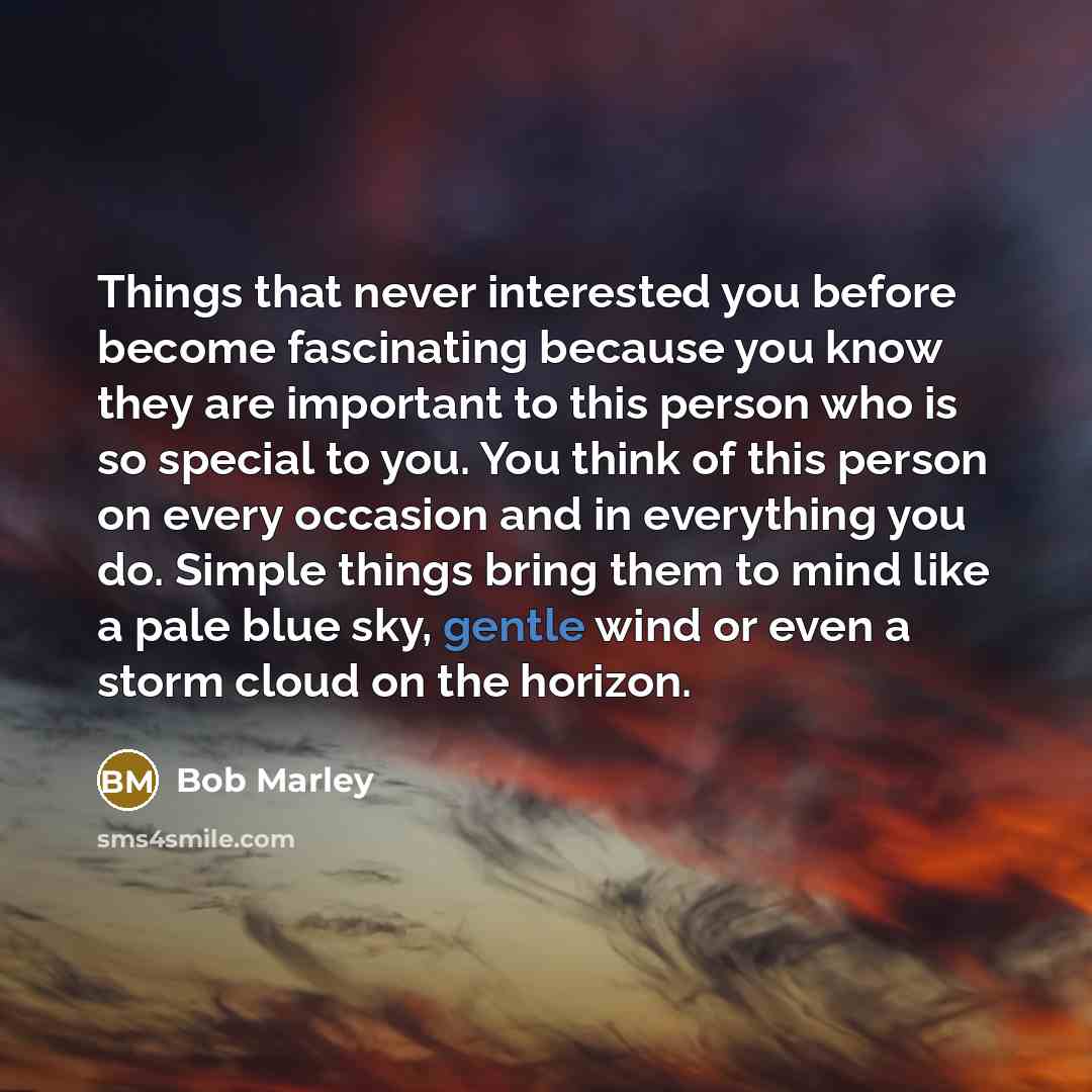 “Things that never interested you before become fascinating because you know they are important to this person who is so special to you. You think of this person on every occasion and in everything you do. Simple things bring them to mind like a pale blue sky, gentle wind or even a storm cloud on…” quote by Bob Marley